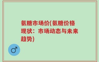 氨糖市场价(氨糖价格现状：市场动态与未来趋势)