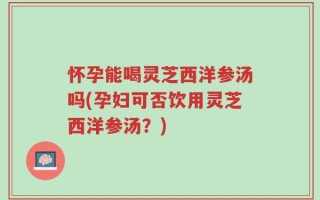 怀孕能喝灵芝西洋参汤吗(孕妇可否饮用灵芝西洋参汤？)