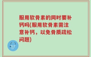 服用软骨素的同时要补钙吗(服用软骨素需注意补钙，以免骨质疏松问题)