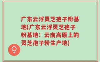 广东云浮灵芝孢子粉基地(广东云浮灵芝孢子粉基地：云南高原上的灵芝孢子粉生产地)