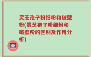 灵芝孢子粉细粉和破壁粉(灵芝孢子粉细粉和破壁粉的区别及作用分析)