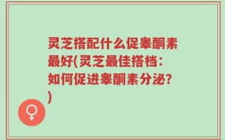 灵芝搭配什么促睾酮素最好(灵芝最佳搭档：如何促进睾酮素分泌？)