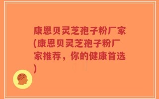 康恩贝灵芝孢子粉厂家(康恩贝灵芝孢子粉厂家推荐，你的健康首选)