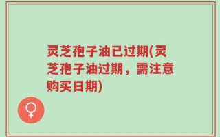 灵芝孢子油已过期(灵芝孢子油过期，需注意购买日期)