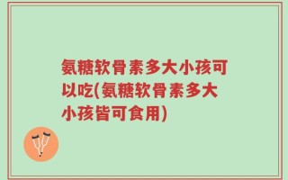 氨糖软骨素多大小孩可以吃(氨糖软骨素多大小孩皆可食用)