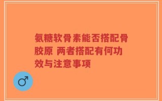 氨糖软骨素能否搭配骨胶原 两者搭配有何功效与注意事项