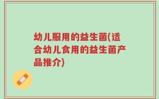 幼儿服用的益生菌(适合幼儿食用的益生菌产品推介)