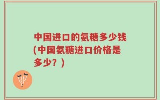 中国进口的氨糖多少钱(中国氨糖进口价格是多少？)
