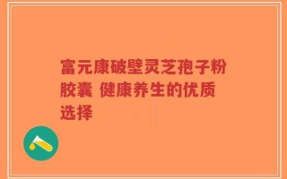 富元康破壁灵芝孢子粉胶囊 健康养生的优质选择