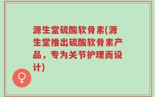源生堂硫酸软骨素(源生堂推出硫酸软骨素产品，专为关节护理而设计)