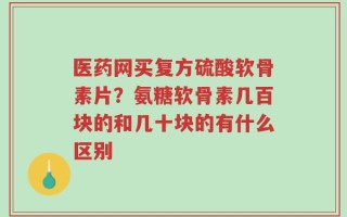 医药网买复方硫酸软骨素片？氨糖软骨素几百块的和几十块的有什么区别