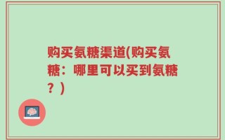 购买氨糖渠道(购买氨糖：哪里可以买到氨糖？)