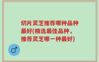 切片灵芝推荐哪种品种最好(精选最佳品种，推荐灵芝哪一种最好)