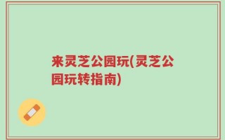 来灵芝公园玩(灵芝公园玩转指南)