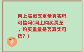 网上买灵芝重量真实吗可信吗(网上购买灵芝，购买重量是否真实可信？)