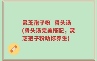 灵芝孢子粉  骨头汤(骨头汤完美搭配，灵芝孢子粉助你养生)