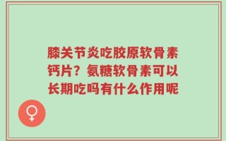 膝关节炎吃胶原软骨素钙片？氨糖软骨素可以长期吃吗有什么作用呢