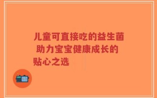 儿童可直接吃的益生菌 助力宝宝健康成长的贴心之选