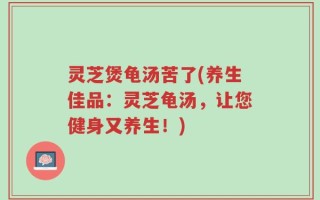 灵芝煲龟汤苦了(养生佳品：灵芝龟汤，让您健身又养生！)