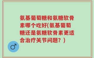 氨基葡萄糖和氨糖软骨素哪个吃好(氨基葡萄糖还是氨糖软骨素更适合治疗关节问题？)