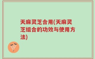 天麻灵芝合用(天麻灵芝组合的功效与使用方法)