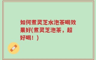 如何煮灵芝水泡茶喝效果好(煮灵芝泡茶，超好喝！)