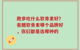 跑步吃什么软骨素好？氨糖软骨素哪个品牌好，你们都是选哪种的