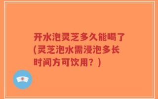 开水泡灵芝多久能喝了(灵芝泡水需浸泡多长时间方可饮用？)