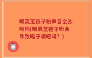 喝灵芝孢子粉声音会沙哑吗(喝灵芝孢子粉会导致嗓子嘶哑吗？)