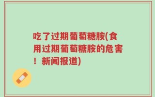 吃了过期葡萄糖胺(食用过期葡萄糖胺的危害！新闻报道)