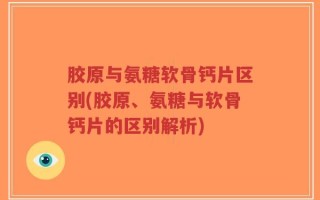 胶原与氨糖软骨钙片区别(胶原、氨糖与软骨钙片的区别解析)