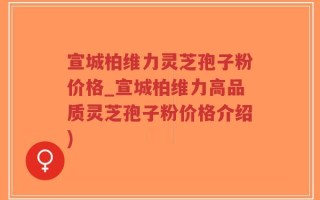 宣城柏维力灵芝孢子粉价格_宣城柏维力高品质灵芝孢子粉价格介绍)