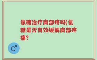 氨糖治疗肩部疼吗(氨糖是否有效缓解肩部疼痛？