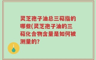 灵芝孢子油总三萜指的哪些(灵芝孢子油的三萜化合物含量是如何被测量的？