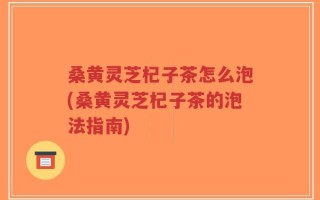 桑黄灵芝杞子茶怎么泡(桑黄灵芝杞子茶的泡法指南)