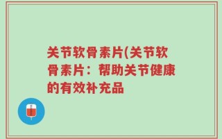关节软骨素片(关节软骨素片：帮助关节健康的有效补充品
