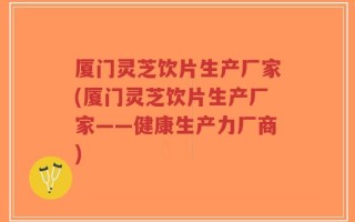 厦门灵芝饮片生产厂家(厦门灵芝饮片生产厂家——健康生产力厂商)
