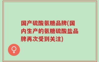 国产硫酸氨糖品牌(国内生产的氨糖硫酸盐品牌再次受到关注)