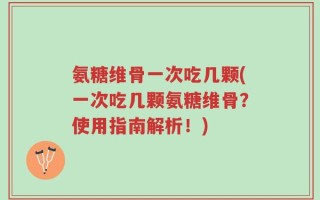 氨糖维骨一次吃几颗(一次吃几颗氨糖维骨？使用指南解析！)