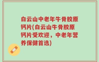 白云山中老年牛骨胶原钙片(白云山牛骨胶原钙片受欢迎，中老年营养保健首选)