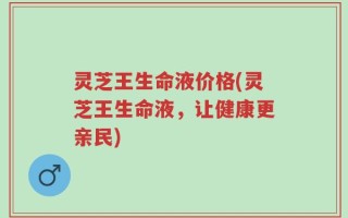 灵芝王生命液价格(灵芝王生命液，让健康更亲民)