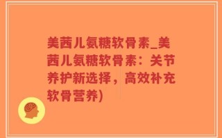 美茜儿氨糖软骨素_美茜儿氨糖软骨素：关节养护新选择，高效补充软骨营养)