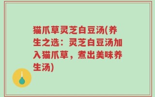 猫爪草灵芝白豆汤(养生之选：灵芝白豆汤加入猫爪草，煮出美味养生汤)