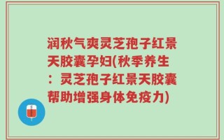 润秋气爽灵芝孢子红景天胶囊孕妇(秋季养生：灵芝孢子红景天胶囊帮助增强身体免疫力)
