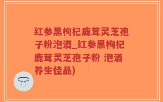 红参黑枸杞鹿茸灵芝孢子粉泡酒_红参黑枸杞鹿茸灵芝孢子粉 泡酒养生佳品)