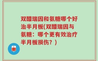 双醋瑞因和氨糖哪个好治半月板(双醋瑞因与氨糖：哪个更有效治疗半月板损伤？)