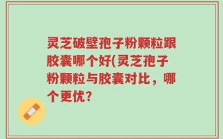 灵芝破壁孢子粉颗粒跟胶囊哪个好(灵芝孢子粉颗粒与胶囊对比，哪个更优？