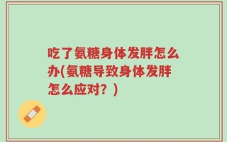 吃了氨糖身体发胖怎么办(氨糖导致身体发胖怎么应对？)