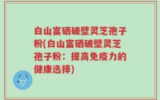 白山富硒破壁灵芝孢子粉(白山富硒破壁灵芝孢子粉：提高免疫力的健康选择)