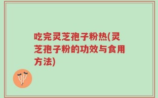 吃完灵芝孢子粉热(灵芝孢子粉的功效与食用方法)
